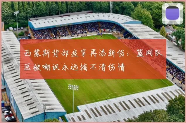 西蒙斯背部痉挛再添新伤，篮网队医被嘲讽永远搞不清伤情