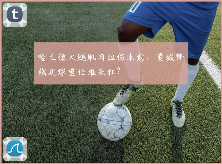 哈兰德大腿肌肉拉伤未愈，曼城锋线进球重任谁来扛？