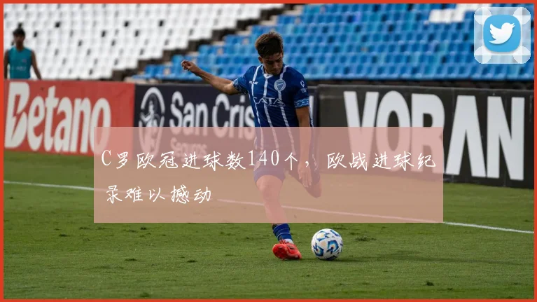 C罗欧冠进球数140个，欧战进球纪录难以撼动