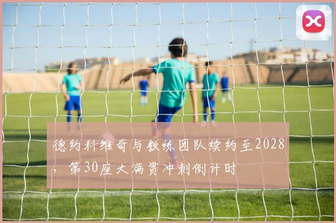 德约科维奇与教练团队续约至2028，第30座大满贯冲刺倒计时