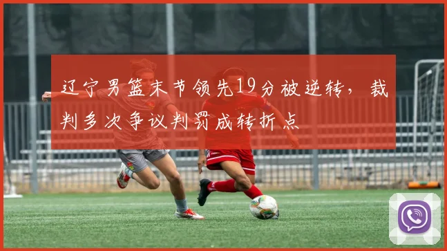 辽宁男篮末节领先19分被逆转，裁判多次争议判罚成转折点