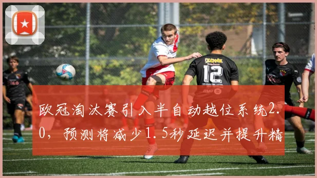 欧冠淘汰赛引入半自动越位系统2.0，预测将减少1.5秒延迟并提升精度